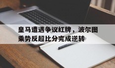 随机皇马遭遇争议红牌，波尔图乘势反超比分完成逆转波尔图对马赛比分预测