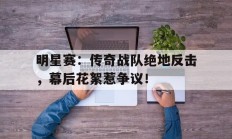 随机明星赛：传奇战队绝地反击，幕后花絮惹争议！