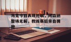 随机马竞今日表现抢眼，阿森纳整场无解，教练赛后亲自拥抱马竞 阿森纳