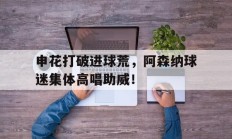 随机申花打破进球荒，阿森纳球迷集体高唱助威！