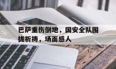 随机巴萨重伤倒地，国安全队围拢祈祷，场面感人