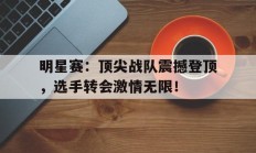 随机明星赛：顶尖战队震撼登顶，选手转会激情无限！